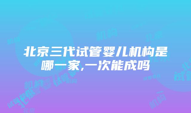 北京三代试管婴儿机构是哪一家,一次能成吗