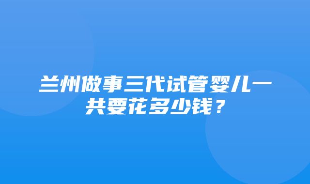 兰州做事三代试管婴儿一共要花多少钱？