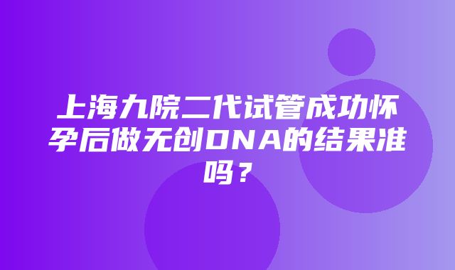 上海九院二代试管成功怀孕后做无创DNA的结果准吗？