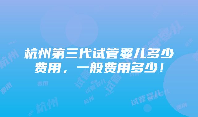 杭州第三代试管婴儿多少费用，一般费用多少！