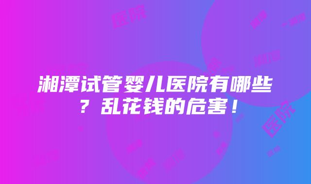 湘潭试管婴儿医院有哪些？乱花钱的危害！