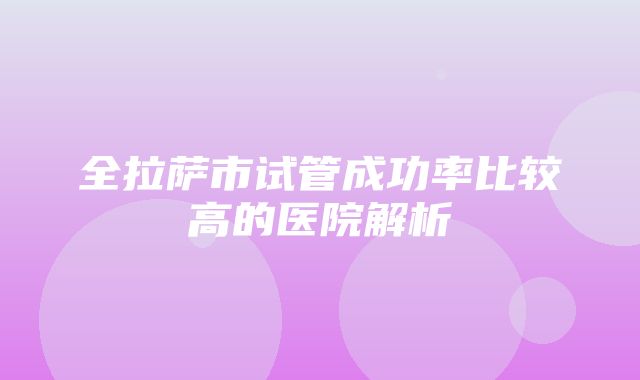 全拉萨市试管成功率比较高的医院解析