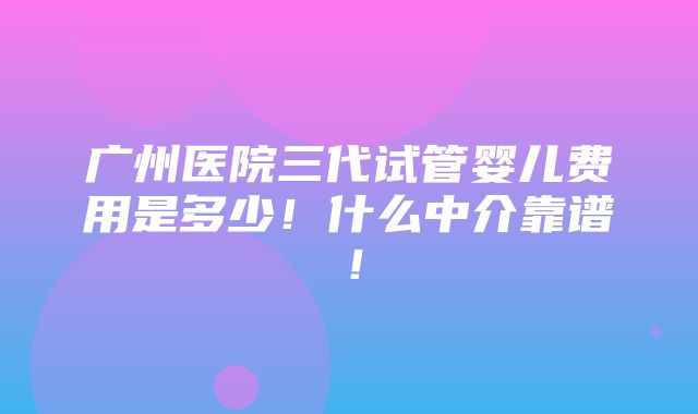 广州医院三代试管婴儿费用是多少！什么中介靠谱！