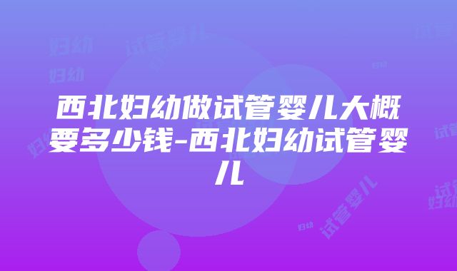 西北妇幼做试管婴儿大概要多少钱-西北妇幼试管婴儿