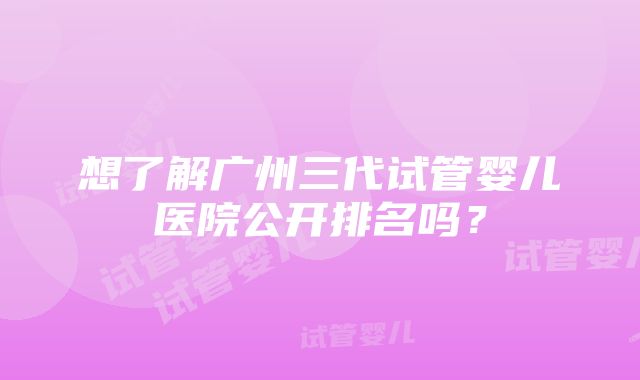 想了解广州三代试管婴儿医院公开排名吗？