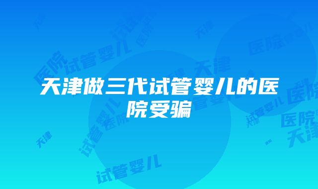 天津做三代试管婴儿的医院受骗