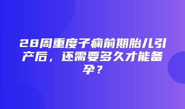 28周重度子痫前期胎儿引产后，还需要多久才能备孕？