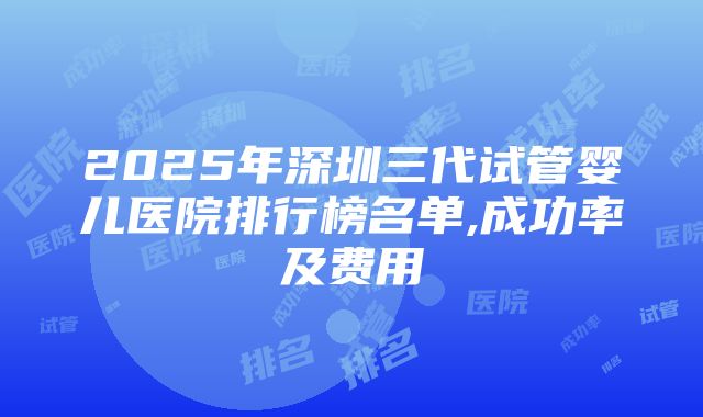 2025年深圳三代试管婴儿医院排行榜名单,成功率及费用