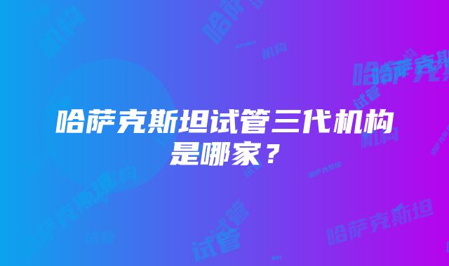 哈萨克斯坦试管三代机构是哪家？