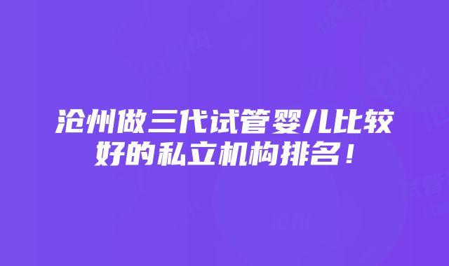 沧州做三代试管婴儿比较好的私立机构排名！