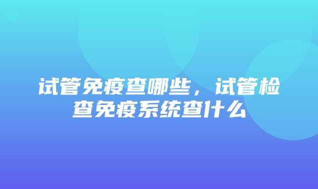 试管免疫查哪些，试管检查免疫系统查什么