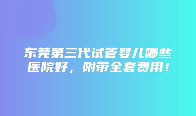 东莞第三代试管婴儿哪些医院好，附带全套费用！