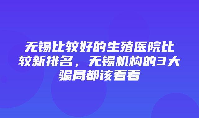 无锡比较好的生殖医院比较新排名，无锡机构的3大骗局都该看看