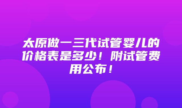 太原做一三代试管婴儿的价格表是多少！附试管费用公布！