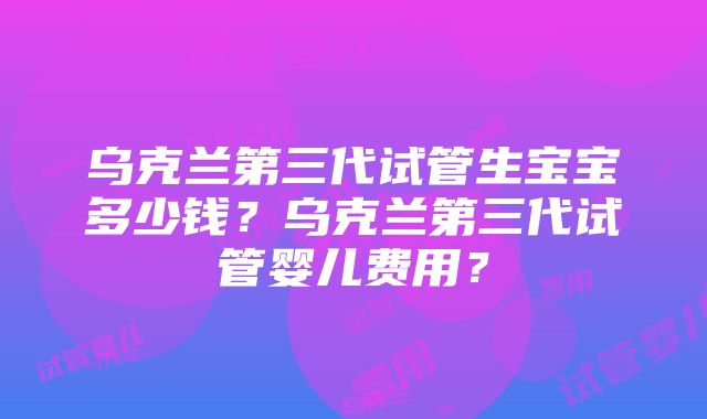 乌克兰第三代试管生宝宝多少钱？乌克兰第三代试管婴儿费用？