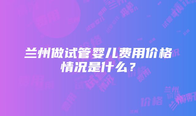 兰州做试管婴儿费用价格情况是什么？