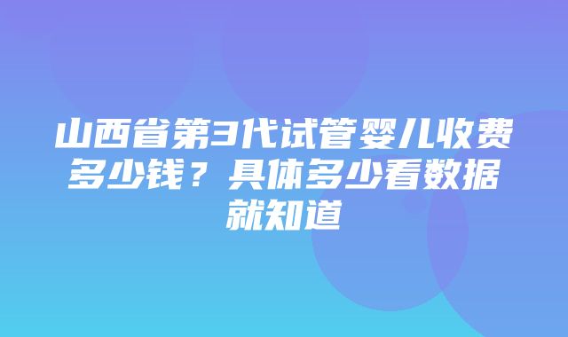 山西省第3代试管婴儿收费多少钱？具体多少看数据就知道