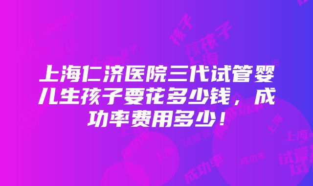 上海仁济医院三代试管婴儿生孩子要花多少钱，成功率费用多少！