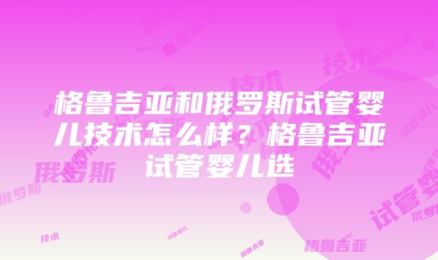 格鲁吉亚和俄罗斯试管婴儿技术怎么样？格鲁吉亚试管婴儿选