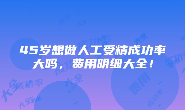 45岁想做人工受精成功率大吗，费用明细大全！