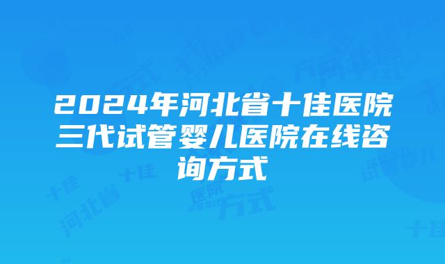 2024年河北省十佳医院三代试管婴儿医院在线咨询方式