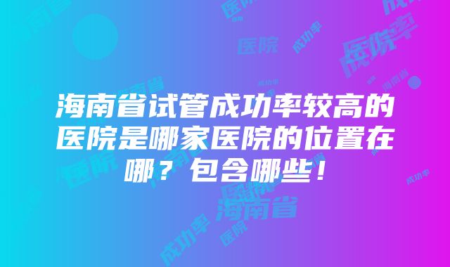 海南省试管成功率较高的医院是哪家医院的位置在哪？包含哪些！