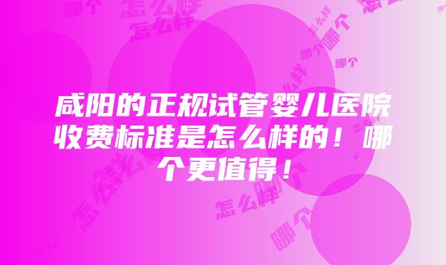 咸阳的正规试管婴儿医院收费标准是怎么样的！哪个更值得！