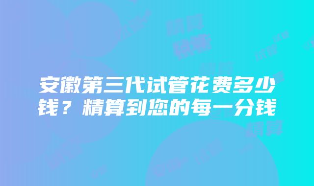 安徽第三代试管花费多少钱？精算到您的每一分钱