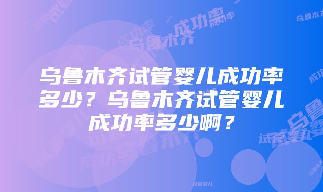 乌鲁木齐试管婴儿成功率多少？乌鲁木齐试管婴儿成功率多少啊？