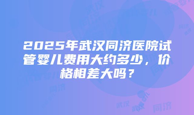 2025年武汉同济医院试管婴儿费用大约多少，价格相差大吗？