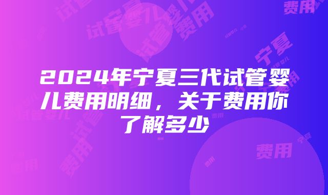 2024年宁夏三代试管婴儿费用明细，关于费用你了解多少