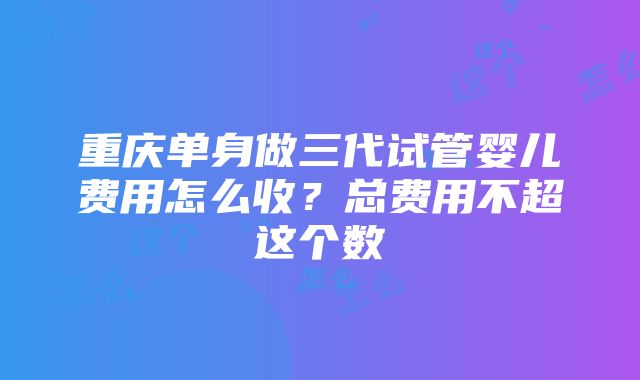 重庆单身做三代试管婴儿费用怎么收？总费用不超这个数