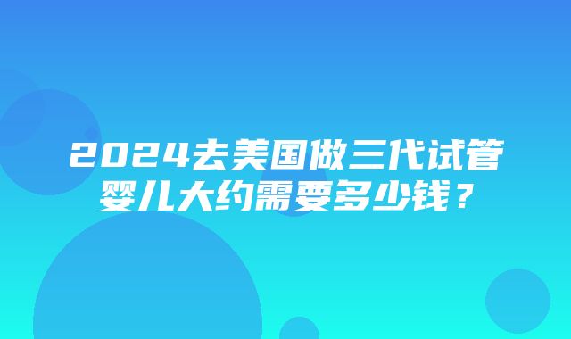 2024去美国做三代试管婴儿大约需要多少钱？