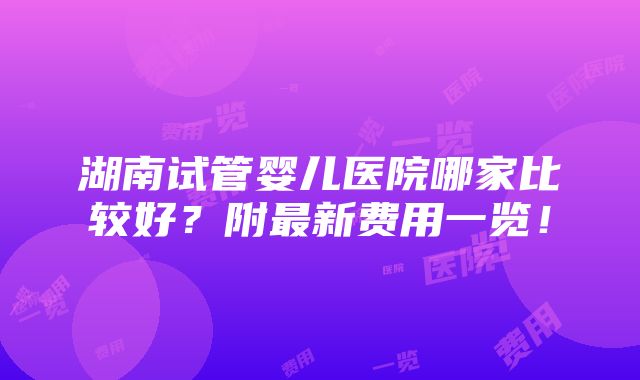 湖南试管婴儿医院哪家比较好？附最新费用一览！