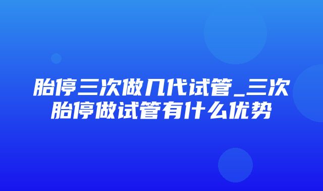 胎停三次做几代试管_三次胎停做试管有什么优势