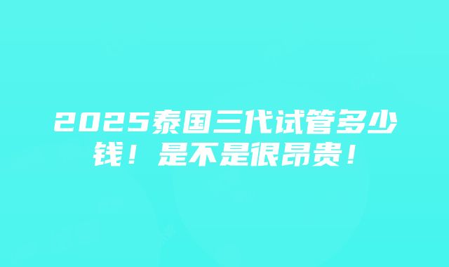 2025泰国三代试管多少钱！是不是很昂贵！