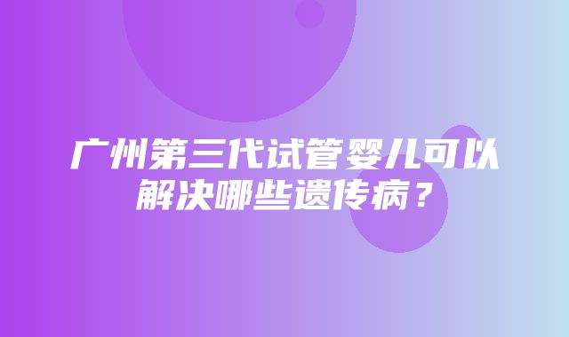 广州第三代试管婴儿可以解决哪些遗传病？