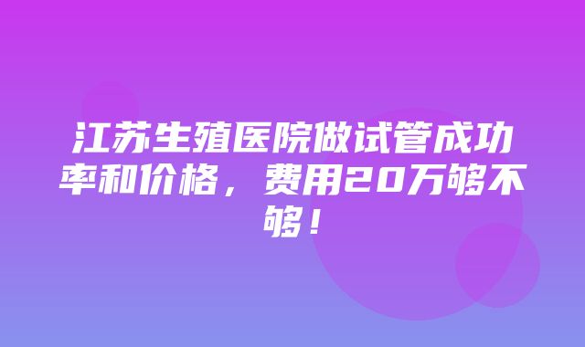 江苏生殖医院做试管成功率和价格，费用20万够不够！