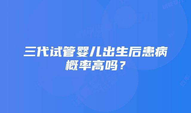 三代试管婴儿出生后患病概率高吗？