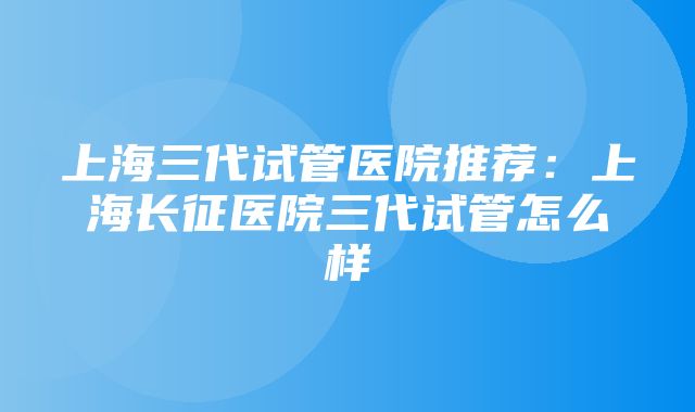 上海三代试管医院推荐：上海长征医院三代试管怎么样