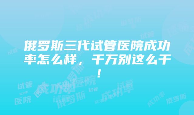 俄罗斯三代试管医院成功率怎么样，千万别这么干！