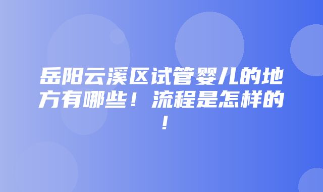 岳阳云溪区试管婴儿的地方有哪些！流程是怎样的！