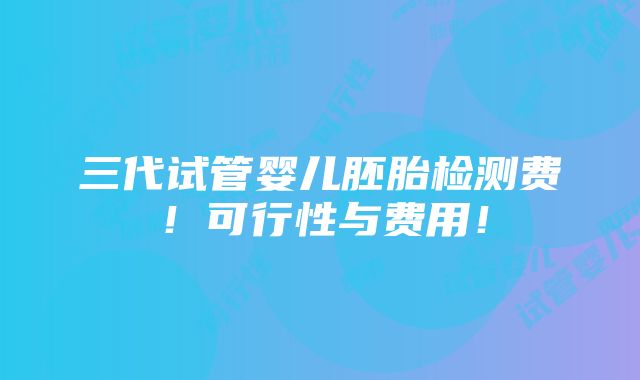 三代试管婴儿胚胎检测费！可行性与费用！