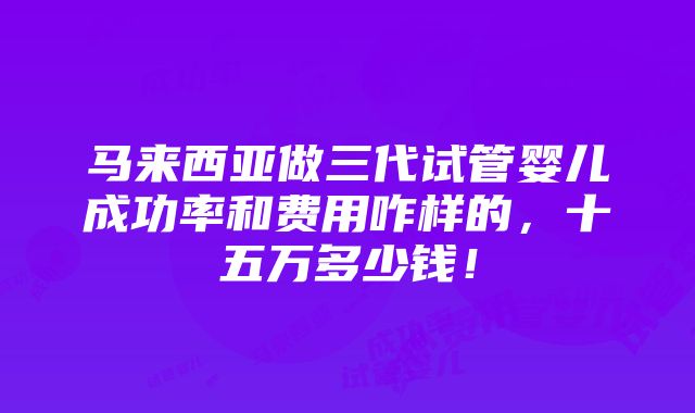 马来西亚做三代试管婴儿成功率和费用咋样的，十五万多少钱！