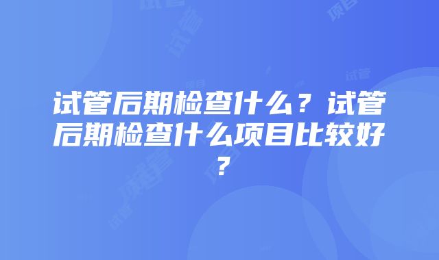 试管后期检查什么？试管后期检查什么项目比较好？