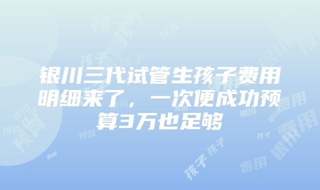 银川三代试管生孩子费用明细来了，一次便成功预算3万也足够