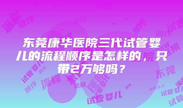 东莞康华医院三代试管婴儿的流程顺序是怎样的，只带2万够吗？