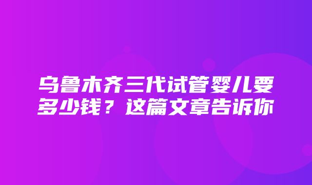 乌鲁木齐三代试管婴儿要多少钱？这篇文章告诉你