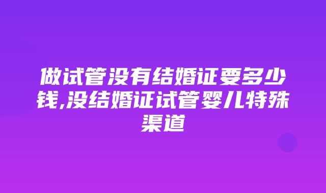 做试管没有结婚证要多少钱,没结婚证试管婴儿特殊渠道