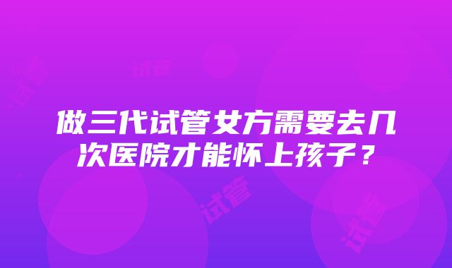 做三代试管女方需要去几次医院才能怀上孩子？